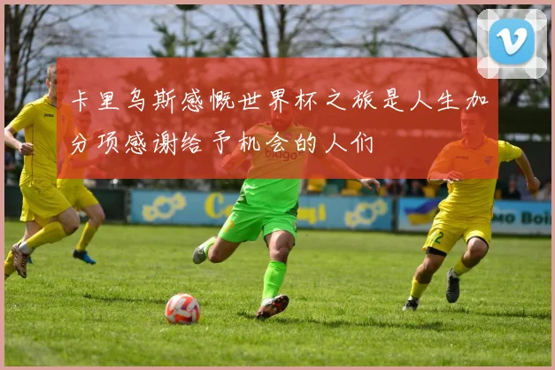 卡里乌斯感慨世界杯之旅是人生加分项感谢给予机会的人们