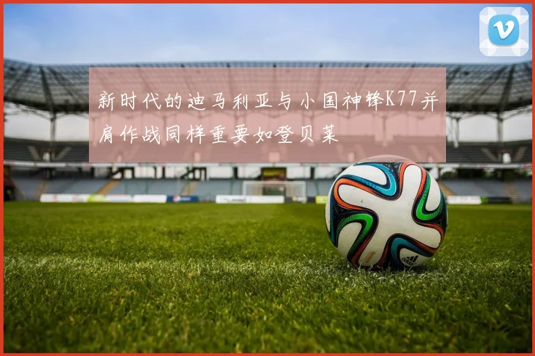 新时代的迪马利亚与小国神锋K77并肩作战同样重要如登贝莱