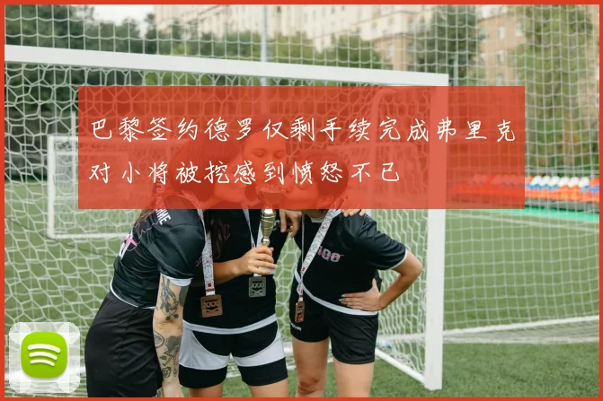 巴黎签约德罗仅剩手续完成弗里克对小将被挖感到愤怒不已