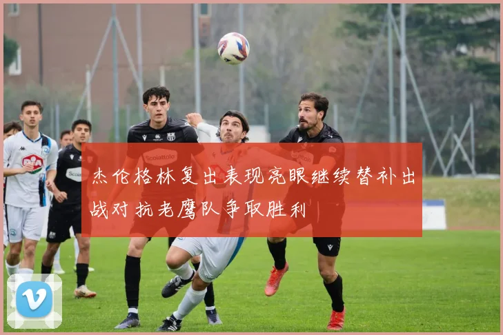 杰伦格林复出表现亮眼继续替补出战对抗老鹰队争取胜利