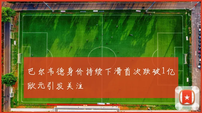 巴尔韦德身价持续下滑首次跌破1亿欧元引发关注