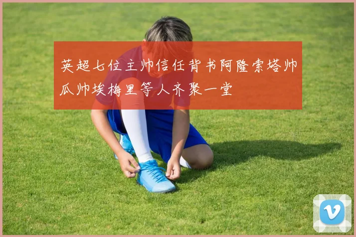 英超七位主帅信任背书阿隆索塔帅瓜帅埃梅里等人齐聚一堂
