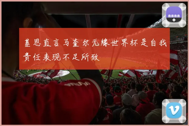 基恩直言马奎尔无缘世界杯是自我责任表现不足所致