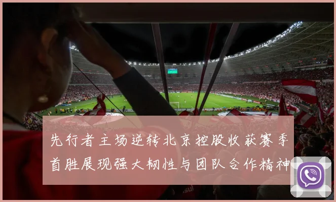 先行者主场逆转北京控股收获赛季首胜展现强大韧性与团队合作精神
