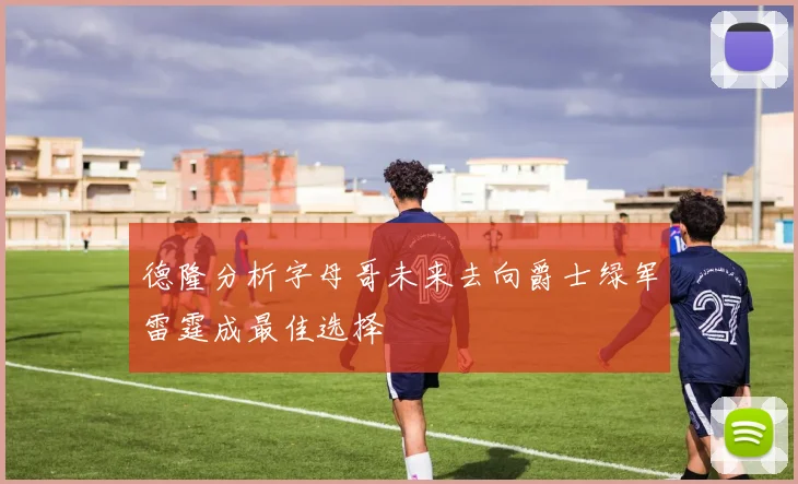 德隆分析字母哥未来去向爵士绿军雷霆成最佳选择