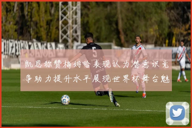 凯恩称赞梅姆哈表现认为潜意识竞争助力提升水平展现世界杯舞台魅力