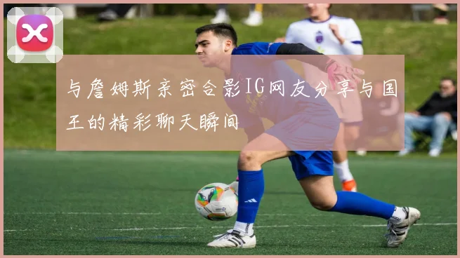 与詹姆斯亲密合影IG网友分享与国王的精彩聊天瞬间