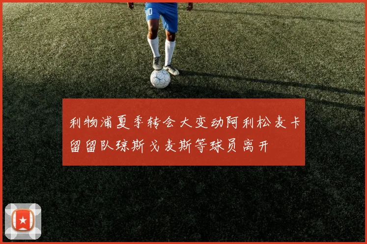 利物浦夏季转会大变动阿利松麦卡留留队琼斯戈麦斯等球员离开