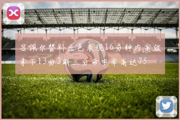 吕佩尔替补出色表现16分钟内高效拿下13分3断三分命中率高达75