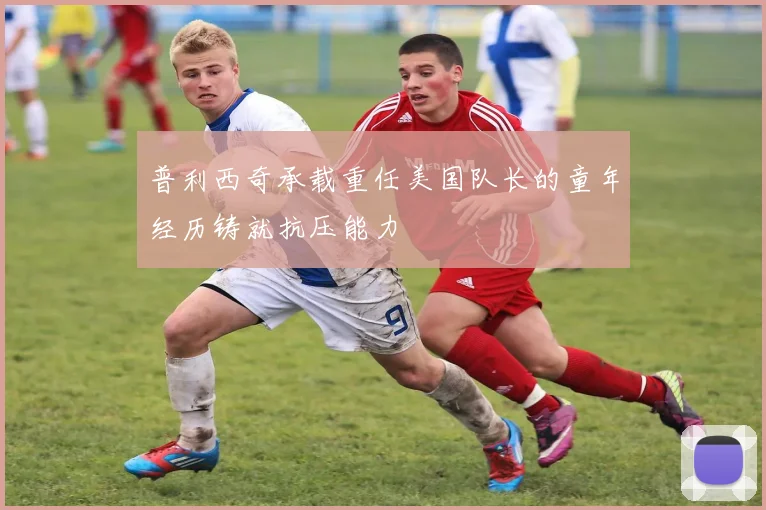 普利西奇承载重任美国队长的童年经历铸就抗压能力
