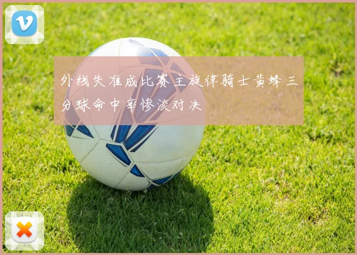 外线失准成比赛主旋律骑士黄蜂三分球命中率惨淡对决