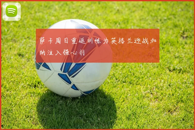 萨卡周日重返训练为英格兰迎战加纳注入强心剂