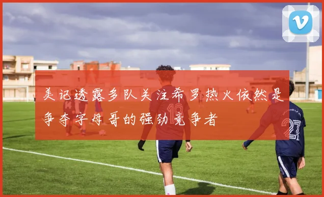 美记透露多队关注希罗热火依然是争夺字母哥的强劲竞争者