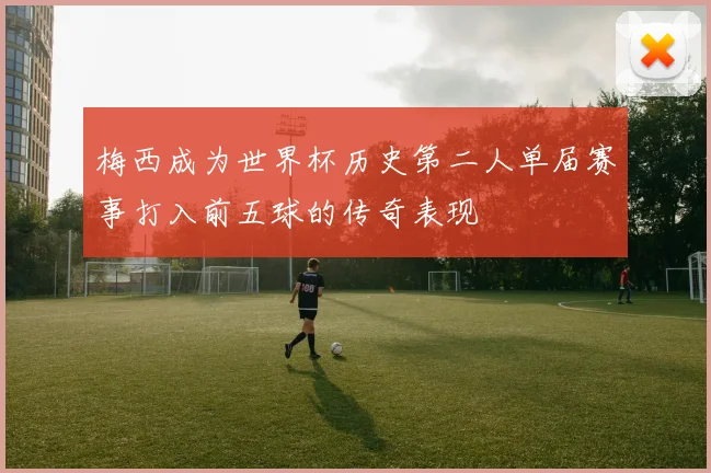 梅西成为世界杯历史第二人单届赛事打入前五球的传奇表现