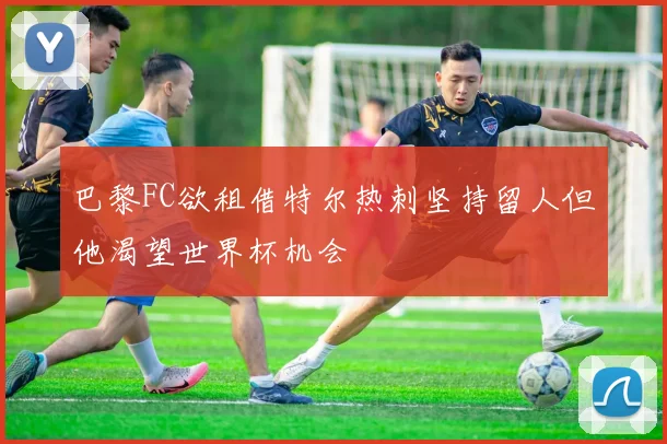 巴黎FC欲租借特尔热刺坚持留人但他渴望世界杯机会