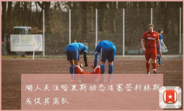 湖人关注哈里斯动态活塞签科林斯或促其离队
