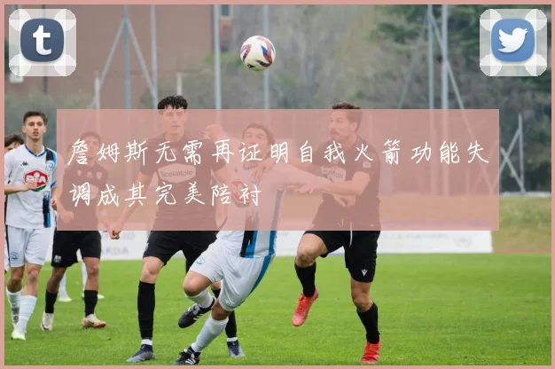詹姆斯无需再证明自我火箭功能失调成其完美陪衬